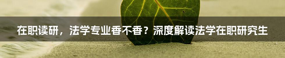 在职读研，法学专业香不香？深度解读法学在职研究生