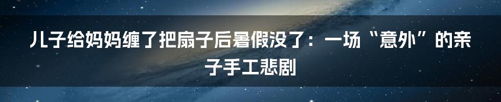 儿子给妈妈缠了把扇子后暑假没了：一场“意外”的亲子手工悲剧