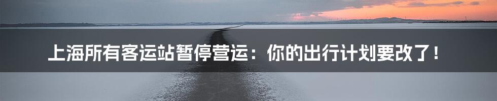 上海所有客运站暂停营运：你的出行计划要改了！