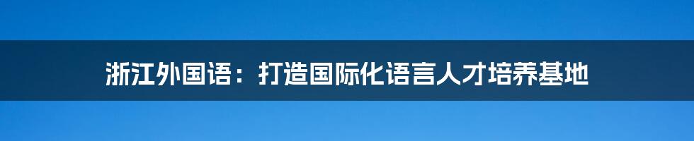 浙江外国语：打造国际化语言人才培养基地