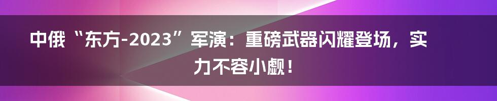 中俄“东方-2023”军演：重磅武器闪耀登场，实力不容小觑！