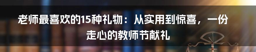 老师最喜欢的15种礼物：从实用到惊喜，一份走心的教师节献礼