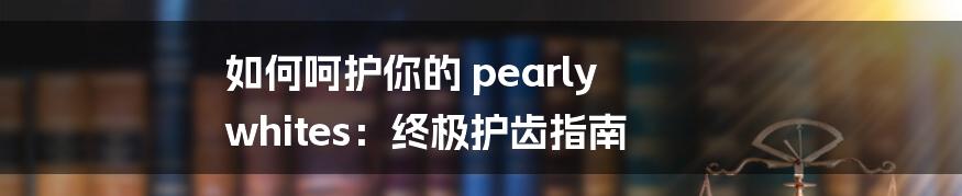 如何呵护你的 pearly whites：终极护齿指南