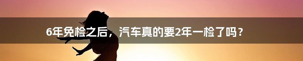 6年免检之后，汽车真的要2年一检了吗？