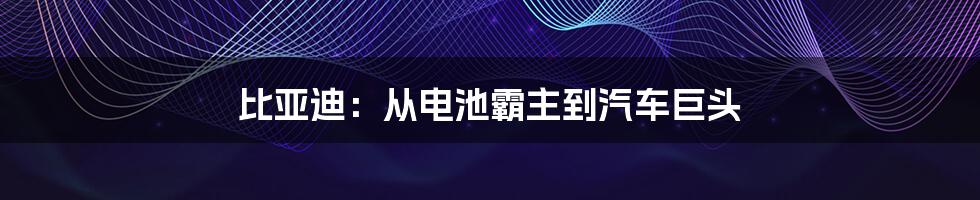 比亚迪：从电池霸主到汽车巨头