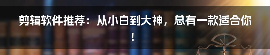 剪辑软件推荐：从小白到大神，总有一款适合你！