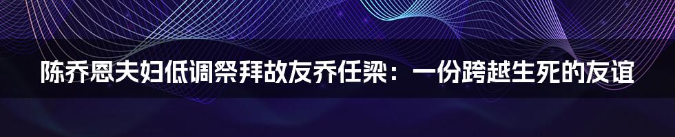 陈乔恩夫妇低调祭拜故友乔任梁：一份跨越生死的友谊