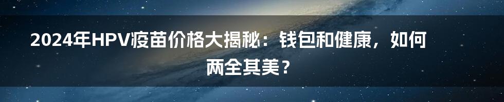 2024年HPV疫苗价格大揭秘：钱包和健康，如何两全其美？