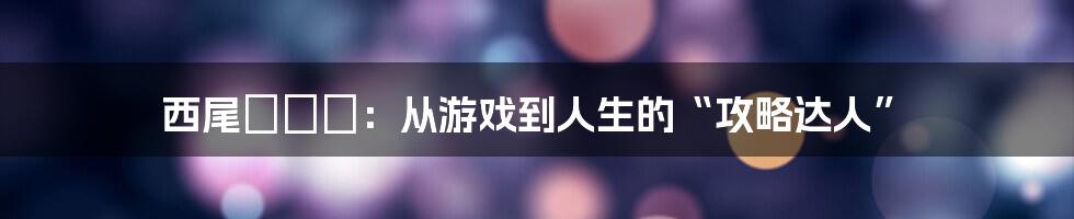 西尾かおり：从游戏到人生的“攻略达人”