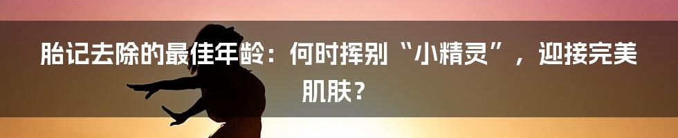 胎记去除的最佳年龄：何时挥别“小精灵”，迎接完美肌肤？