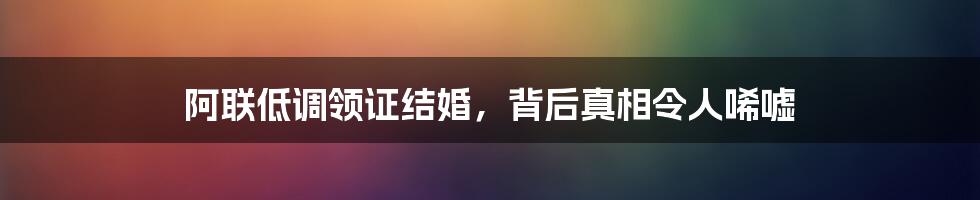 阿联低调领证结婚，背后真相令人唏嘘