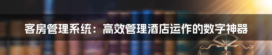 客房管理系统：高效管理酒店运作的数字神器