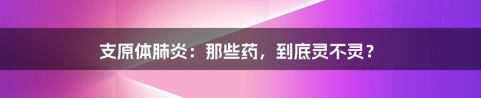 支原体肺炎：那些药，到底灵不灵？