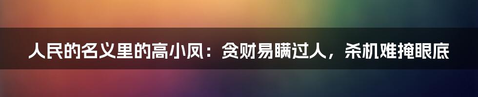 人民的名义里的高小凤：贪财易瞒过人，杀机难掩眼底