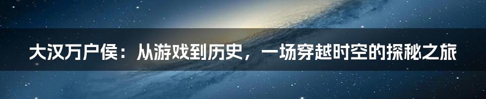 大汉万户侯：从游戏到历史，一场穿越时空的探秘之旅