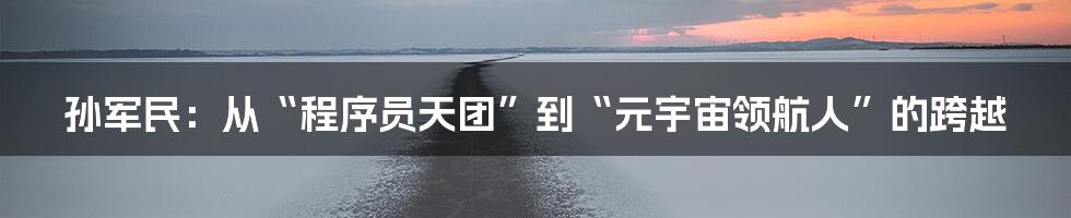 孙军民：从“程序员天团”到“元宇宙领航人”的跨越