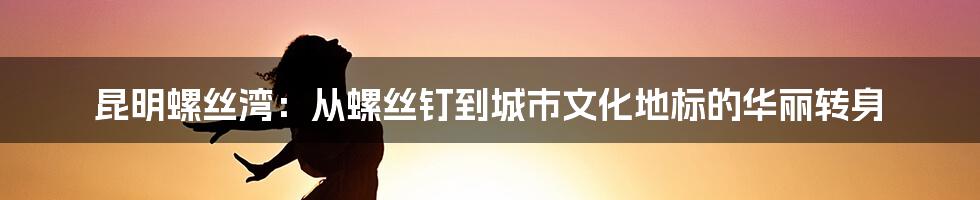 昆明螺丝湾：从螺丝钉到城市文化地标的华丽转身