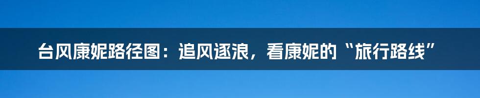 台风康妮路径图：追风逐浪，看康妮的“旅行路线”