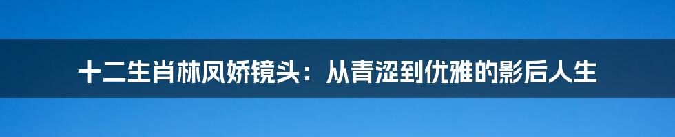 十二生肖林凤娇镜头：从青涩到优雅的影后人生