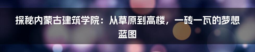 探秘内蒙古建筑学院：从草原到高楼，一砖一瓦的梦想蓝图