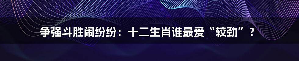 争强斗胜闹纷纷：十二生肖谁最爱“较劲”？