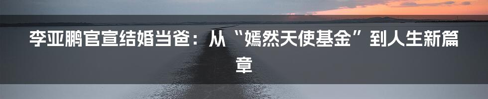 李亚鹏官宣结婚当爸：从“嫣然天使基金”到人生新篇章