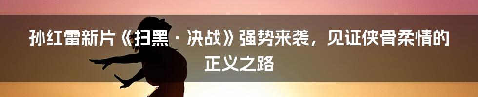 孙红雷新片《扫黑·决战》强势来袭，见证侠骨柔情的正义之路