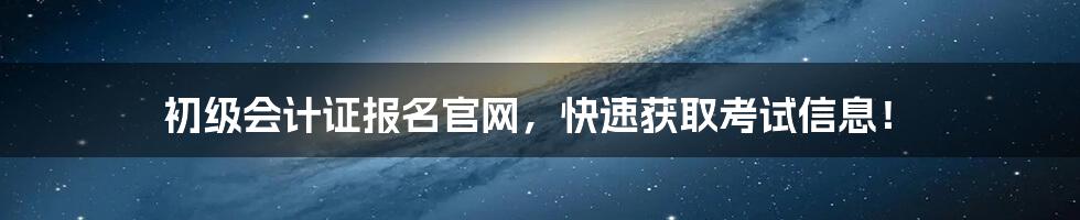 初级会计证报名官网，快速获取考试信息！