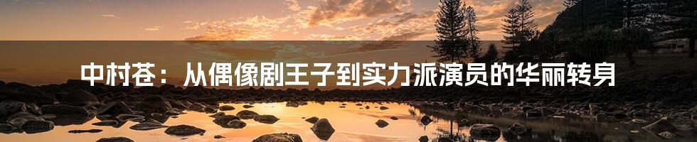 中村苍：从偶像剧王子到实力派演员的华丽转身