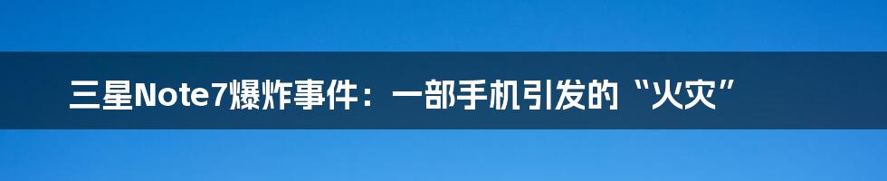 三星Note7爆炸事件：一部手机引发的“火灾”