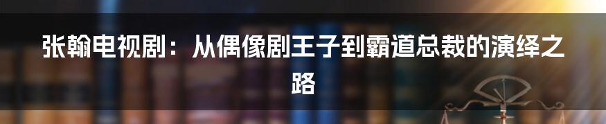 张翰电视剧：从偶像剧王子到霸道总裁的演绎之路