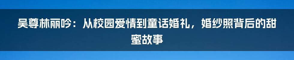 吴尊林丽吟：从校园爱情到童话婚礼，婚纱照背后的甜蜜故事