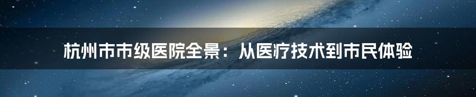 杭州市市级医院全景：从医疗技术到市民体验