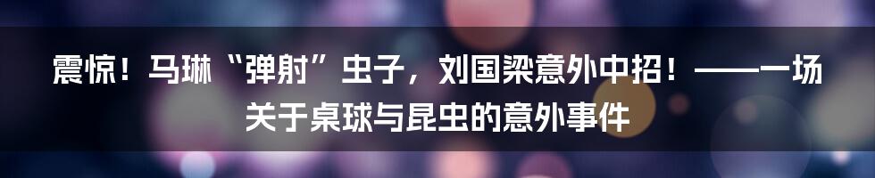 震惊！马琳“弹射”虫子，刘国梁意外中招！——一场关于桌球与昆虫的意外事件