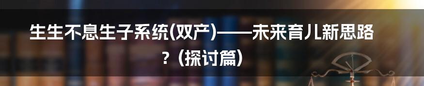 生生不息生子系统(双产)——未来育儿新思路？(探讨篇)