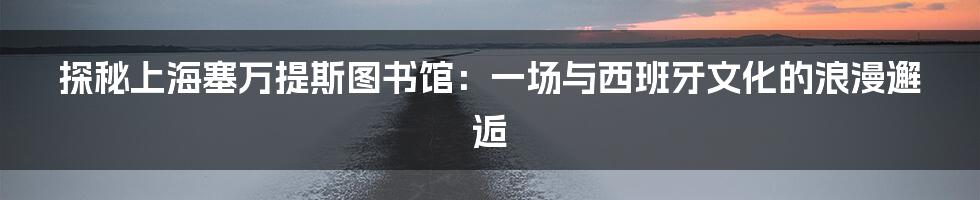 探秘上海塞万提斯图书馆：一场与西班牙文化的浪漫邂逅