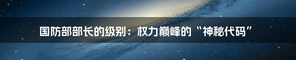 国防部部长的级别：权力巅峰的“神秘代码”