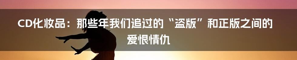 CD化妆品：那些年我们追过的“盗版”和正版之间的爱恨情仇