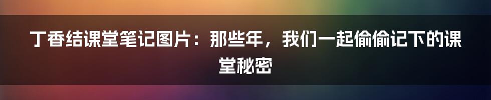 丁香结课堂笔记图片：那些年，我们一起偷偷记下的课堂秘密