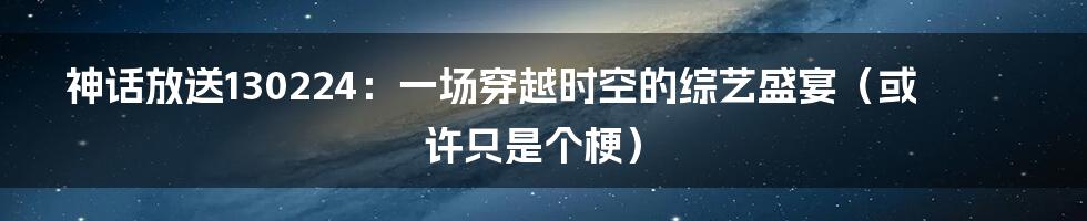 神话放送130224：一场穿越时空的综艺盛宴（或许只是个梗）