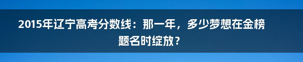 2015年辽宁高考分数线：那一年，多少梦想在金榜题名时绽放？