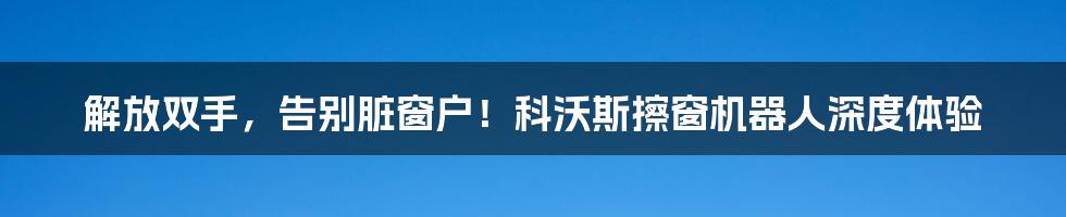 解放双手，告别脏窗户！科沃斯擦窗机器人深度体验