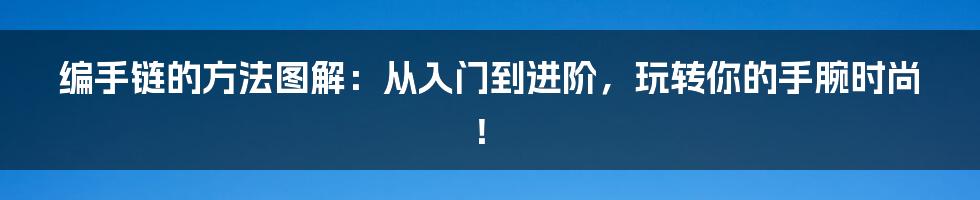 编手链的方法图解：从入门到进阶，玩转你的手腕时尚！