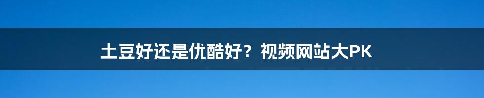 土豆好还是优酷好？视频网站大PK