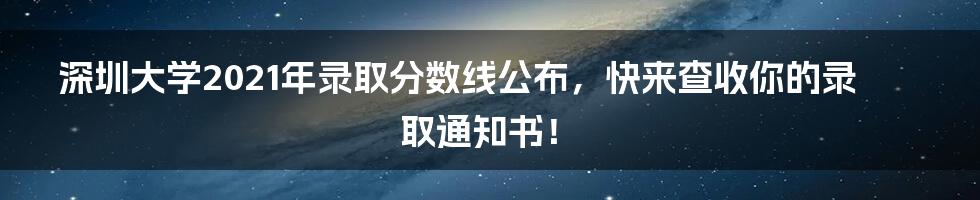 深圳大学2021年录取分数线公布，快来查收你的录取通知书！