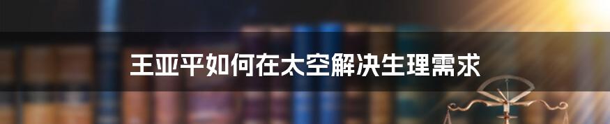 王亚平如何在太空解决生理需求