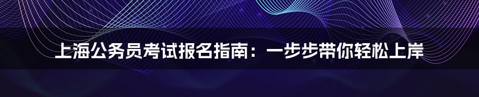 上海公务员考试报名指南：一步步带你轻松上岸