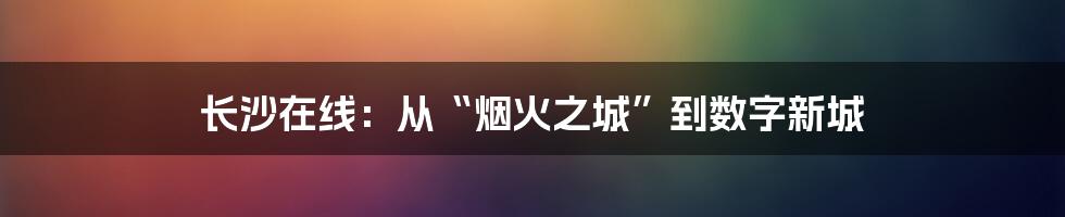 长沙在线：从“烟火之城”到数字新城