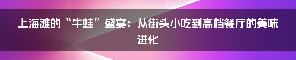 上海滩的“牛蛙”盛宴：从街头小吃到高档餐厅的美味进化