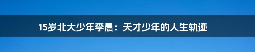 15岁北大少年李晨：天才少年的人生轨迹